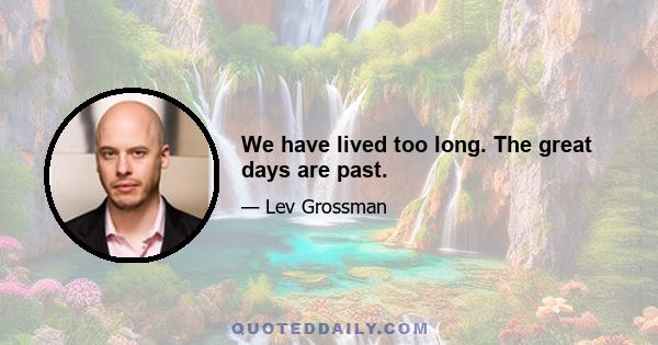 We have lived too long. The great days are past.