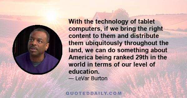 With the technology of tablet computers, if we bring the right content to them and distribute them ubiquitously throughout the land, we can do something about America being ranked 29th in the world in terms of our level