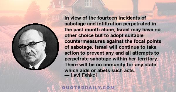 In view of the fourteen incidents of sabotage and infiltration perpetrated in the past month alone, Israel may have no other choice but to adopt suitable countermeasures against the focal points of sabotage. Israel will