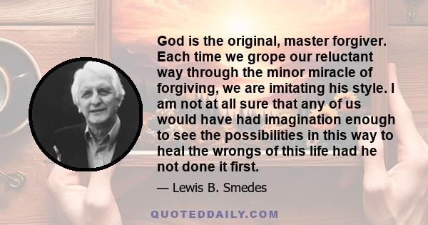 God is the original, master forgiver. Each time we grope our reluctant way through the minor miracle of forgiving, we are imitating his style. I am not at all sure that any of us would have had imagination enough to see
