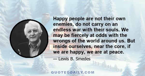 Happy people are not their own enemies, do not carry on an endless war with their souls. We may be fiercely at odds with the wrongs of the world around us. But inside ourselves, near the core, if we are happy, we are at
