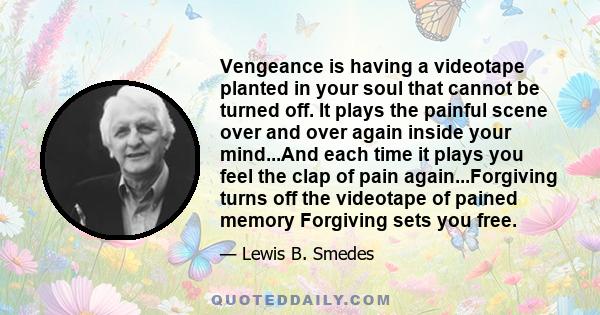 Vengeance is having a videotape planted in your soul that cannot be turned off. It plays the painful scene over and over again inside your mind...And each time it plays you feel the clap of pain again...Forgiving turns