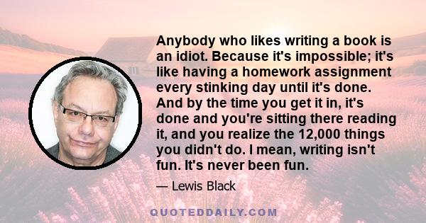 Anybody who likes writing a book is an idiot. Because it's impossible; it's like having a homework assignment every stinking day until it's done. And by the time you get it in, it's done and you're sitting there reading