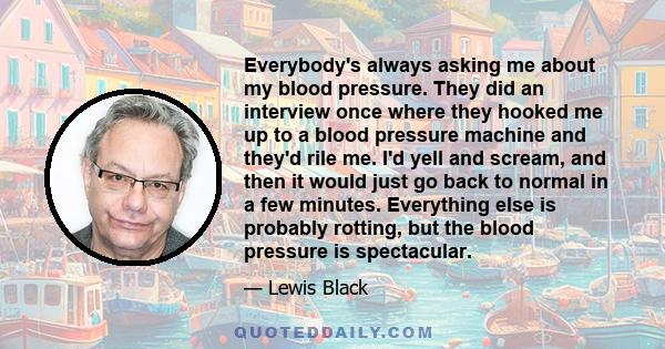 Everybody's always asking me about my blood pressure. They did an interview once where they hooked me up to a blood pressure machine and they'd rile me. I'd yell and scream, and then it would just go back to normal in a
