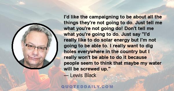 I'd like the campaigning to be about all the things they're not going to do. Just tell me what you're not going do! Don't tell me what you're going to do. Just say I'd really like to do solar energy but I'm not going to