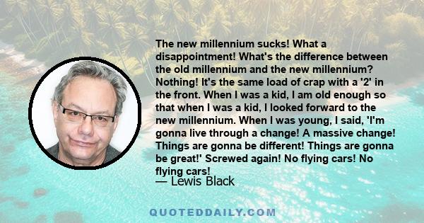 The new millennium sucks! What a disappointment! What's the difference between the old millennium and the new millennium? Nothing! It's the same load of crap with a '2' in the front. When I was a kid, I am old enough so