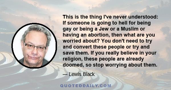 This is the thing I've never understood: If someone is going to hell for being gay or being a Jew or a Muslim or having an abortion, then what are you worried about? You don't need to try and convert these people or try