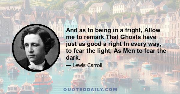 And as to being in a fright, Allow me to remark That Ghosts have just as good a right In every way, to fear the light, As Men to fear the dark.
