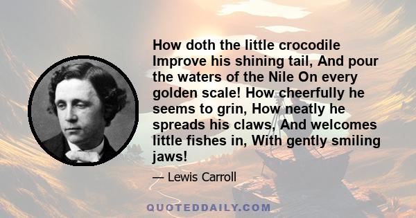 How doth the little crocodile Improve his shining tail, And pour the waters of the Nile On every golden scale! How cheerfully he seems to grin, How neatly he spreads his claws, And welcomes little fishes in, With gently