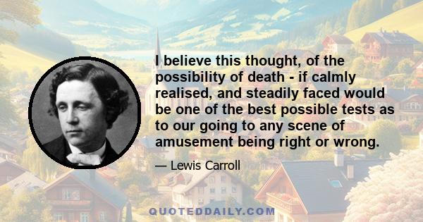 I believe this thought, of the possibility of death - if calmly realised, and steadily faced would be one of the best possible tests as to our going to any scene of amusement being right or wrong.