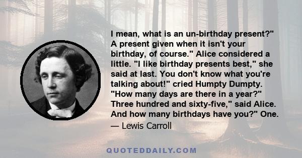 I mean, what is an un-birthday present? A present given when it isn't your birthday, of course. Alice considered a little. I like birthday presents best, she said at last. You don't know what you're talking about! cried