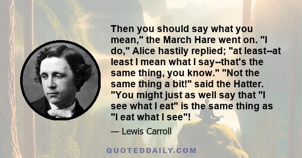Then you should say what you mean, the March Hare went on. I do, Alice hastily replied; at least--at least I mean what I say--that's the same thing, you know. Not the same thing a bit! said the Hatter. You might just as