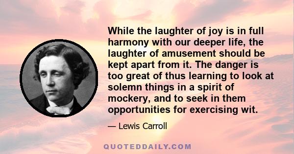 While the laughter of joy is in full harmony with our deeper life, the laughter of amusement should be kept apart from it. The danger is too great of thus learning to look at solemn things in a spirit of mockery, and to