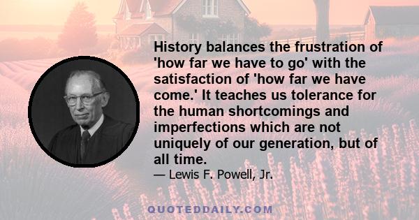 History balances the frustration of 'how far we have to go' with the satisfaction of 'how far we have come.' It teaches us tolerance for the human shortcomings and imperfections which are not uniquely of our generation,