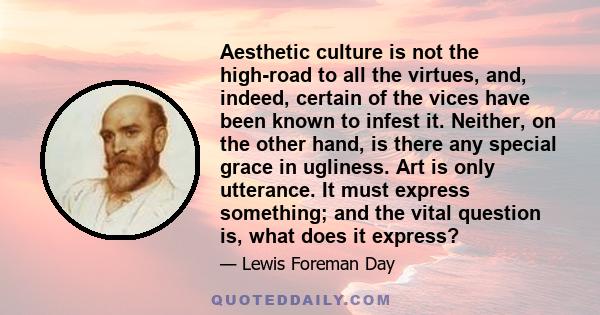 Aesthetic culture is not the high-road to all the virtues, and, indeed, certain of the vices have been known to infest it. Neither, on the other hand, is there any special grace in ugliness. Art is only utterance. It