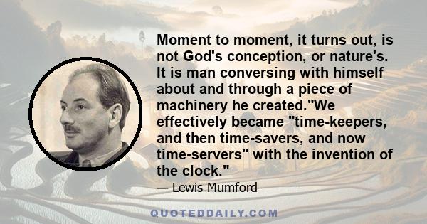 Moment to moment, it turns out, is not God's conception, or nature's. It is man conversing with himself about and through a piece of machinery he created.We effectively became time-keepers, and then time-savers, and now