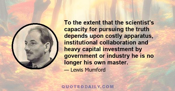 To the extent that the scientist's capacity for pursuing the truth depends upon costly apparatus, institutional collaboration and heavy capital investment by government or industry he is no longer his own master.