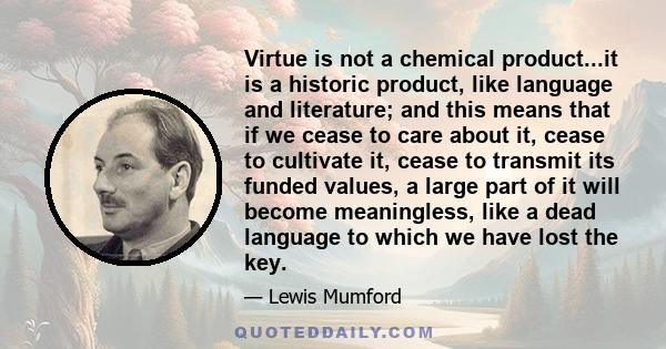 Virtue is not a chemical product...it is a historic product, like language and literature; and this means that if we cease to care about it, cease to cultivate it, cease to transmit its funded values, a large part of it
