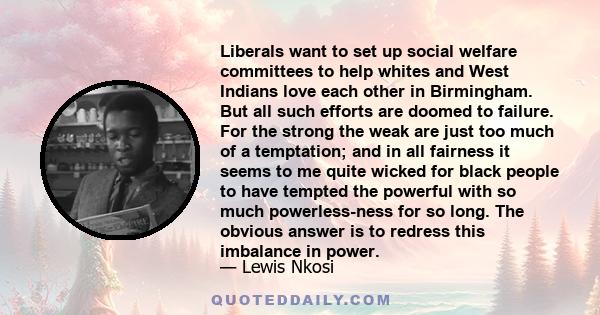 Liberals want to set up social welfare committees to help whites and West Indians love each other in Birmingham. But all such efforts are doomed to failure. For the strong the weak are just too much of a temptation; and