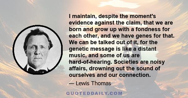I maintain, despite the moment's evidence against the claim, that we are born and grow up with a fondness for each other, and we have genes for that. We can be talked out of it, for the genetic message is like a distant