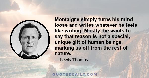 Montaigne simply turns his mind loose and writes whatever he feels like writing. Mostly, he wants to say that reason is not a special, unique gift of human beings, marking us off from the rest of nature.