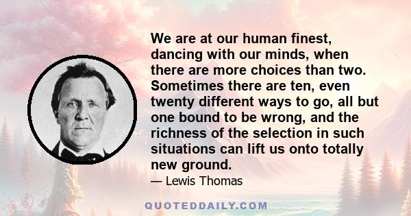 We are at our human finest, dancing with our minds, when there are more choices than two. Sometimes there are ten, even twenty different ways to go, all but one bound to be wrong, and the richness of the selection in