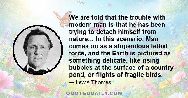 We are told that the trouble with modern man is that he has been trying to detach himself from nature... In this scenario, Man comes on as a stupendous lethal force, and the Earth is pictured as something delicate, like