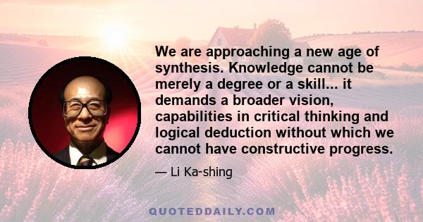 We are approaching a new age of synthesis. Knowledge cannot be merely a degree or a skill... it demands a broader vision, capabilities in critical thinking and logical deduction without which we cannot have constructive