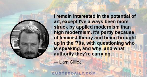 I remain interested in the potential of art, except I've always been more struck by applied modernism than high modernism. It's partly because of feminist theory and being brought up in the '70s, with questioning who is