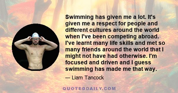 Swimming has given me a lot. It's given me a respect for people and different cultures around the world when I've been competing abroad. I've learnt many life skills and met so many friends around the world that I might