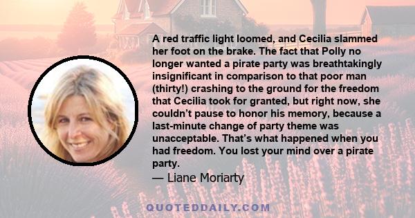 A red traffic light loomed, and Cecilia slammed her foot on the brake. The fact that Polly no longer wanted a pirate party was breathtakingly insignificant in comparison to that poor man (thirty!) crashing to the ground