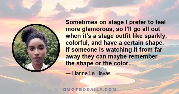 Sometimes on stage I prefer to feel more glamorous, so I'll go all out when it's a stage outfit like sparkly, colorful, and have a certain shape. If someone is watching it from far away they can maybe remember the shape