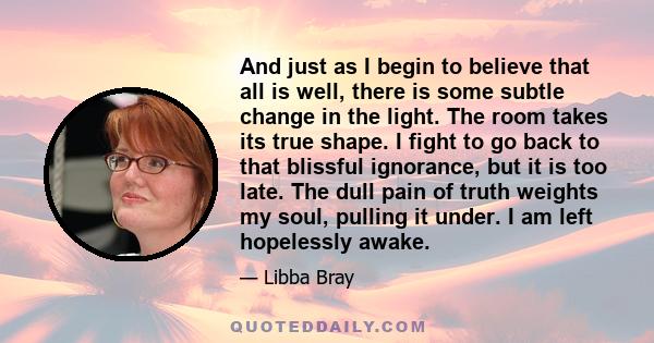 And just as I begin to believe that all is well, there is some subtle change in the light. The room takes its true shape. I fight to go back to that blissful ignorance, but it is too late. The dull pain of truth weights
