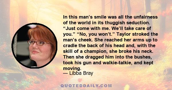 In this man’s smile was all the unfairness of the world in its thuggish seduction. “Just come with me. We’ll take care of you.” “No, you won’t.” Taylor stroked the man’s cheek. She reached her arms up to cradle the back