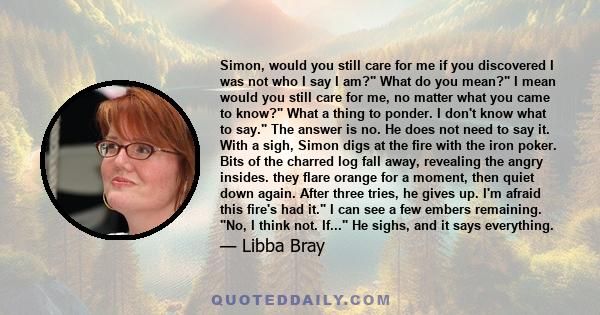 Simon, would you still care for me if you discovered I was not who I say I am? What do you mean? I mean would you still care for me, no matter what you came to know? What a thing to ponder. I don't know what to say. The