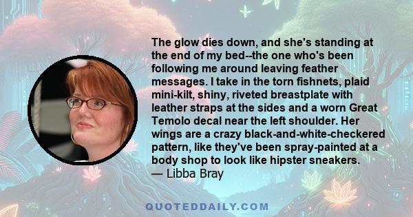 The glow dies down, and she's standing at the end of my bed--the one who's been following me around leaving feather messages. I take in the torn fishnets, plaid mini-kilt, shiny, riveted breastplate with leather straps