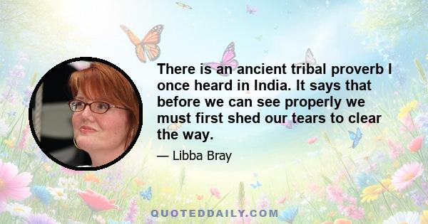 There is an ancient tribal proverb I once heard in India. It says that before we can see properly we must first shed our tears to clear the way.