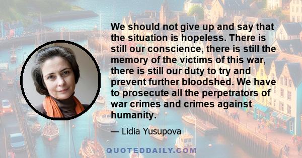 We should not give up and say that the situation is hopeless. There is still our conscience, there is still the memory of the victims of this war, there is still our duty to try and prevent further bloodshed. We have to
