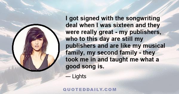 I got signed with the songwriting deal when I was sixteen and they were really great - my publishers, who to this day are still my publishers and are like my musical family, my second family - they took me in and taught