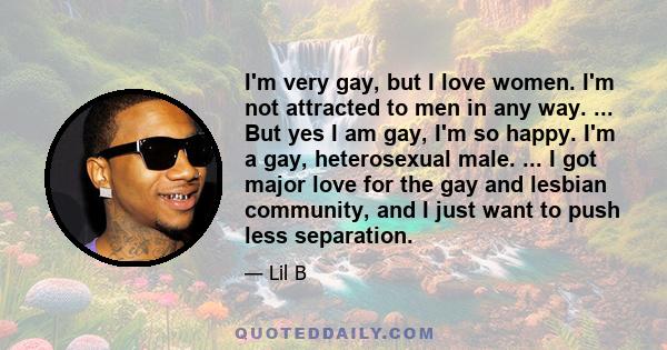 I'm very gay, but I love women. I'm not attracted to men in any way. ... But yes I am gay, I'm so happy. I'm a gay, heterosexual male. ... I got major love for the gay and lesbian community, and I just want to push less