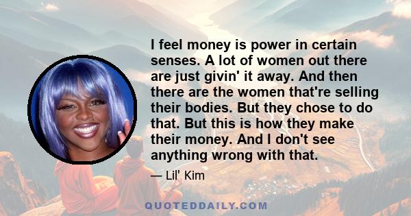 I feel money is power in certain senses. A lot of women out there are just givin' it away. And then there are the women that're selling their bodies. But they chose to do that. But this is how they make their money. And