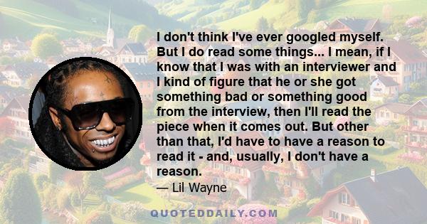 I don't think I've ever googled myself. But I do read some things... I mean, if I know that I was with an interviewer and I kind of figure that he or she got something bad or something good from the interview, then I'll