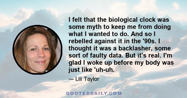 I felt that the biological clock was some myth to keep me from doing what I wanted to do. And so I rebelled against it in the '90s. I thought it was a backlasher, some sort of faulty data. But it's real. I'm glad I woke