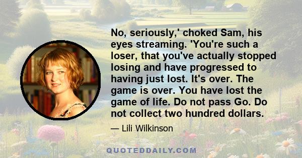 No, seriously,' choked Sam, his eyes streaming. 'You're such a loser, that you've actually stopped losing and have progressed to having just lost. It's over. The game is over. You have lost the game of life. Do not pass