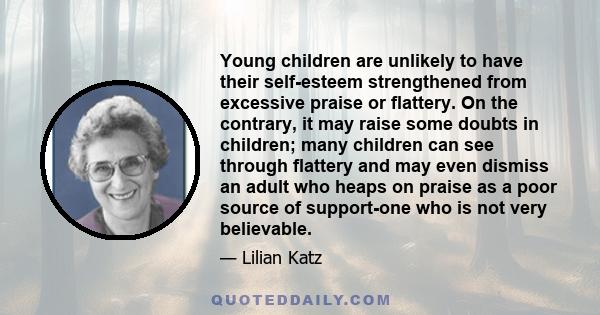 Young children are unlikely to have their self-esteem strengthened from excessive praise or flattery. On the contrary, it may raise some doubts in children; many children can see through flattery and may even dismiss an