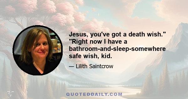 Jesus, you've got a death wish. Right now I have a bathroom-and-sleep-somewhere safe wish, kid.
