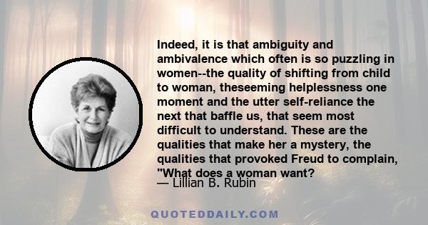Indeed, it is that ambiguity and ambivalence which often is so puzzling in women--the quality of shifting from child to woman, theseeming helplessness one moment and the utter self-reliance the next that baffle us, that