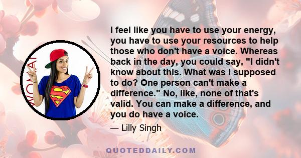 I feel like you have to use your energy, you have to use your resources to help those who don't have a voice. Whereas back in the day, you could say, I didn't know about this. What was I supposed to do? One person can't