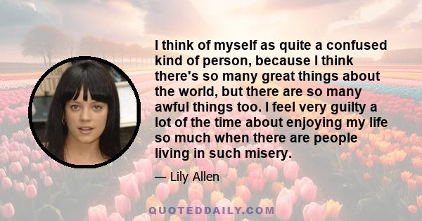 I think of myself as quite a confused kind of person, because I think there's so many great things about the world, but there are so many awful things too. I feel very guilty a lot of the time about enjoying my life so
