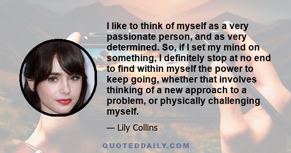 I like to think of myself as a very passionate person, and as very determined. So, if I set my mind on something, I definitely stop at no end to find within myself the power to keep going, whether that involves thinking
